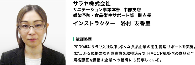 【講師】サラヤ株式会社　サニテーション事業本部　感染予防・食品衛生サポート部 拠点長　インストラクター　浴村（エキムラ）友香里 【講師略歴】2009年にサラヤ入社以来、様々な食品企業の衛生管理サポートを実施。 また、JFS規格の監査員資格を取得済みで、HACCP構築含め食品安全規格認証を目指す企業への 指導にも従事している。