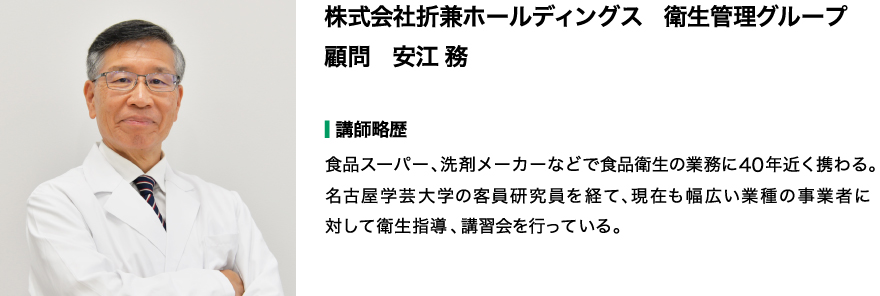 【講師】株式会社 折兼ホールディングス 衛生管理グループ 顧問 安江 務 【講師略歴】食品スーパー、洗剤メーカーなどで食品衛生の業務に40年近く携わる。名古屋学芸大学の客員研究員を経て、現在も幅広い業種の事業者に対して衛生指導、講習会を行っている。