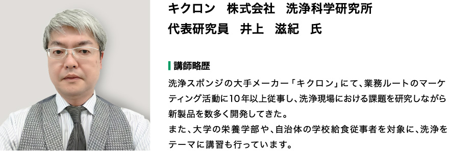 キクロン　株式会社　洗浄科学研究所 代表研究員　井上　滋紀　氏　  【講師略歴】 洗浄スポンジの大手メーカー「キクロン」にて、業務ルートのマーケティング活動に10年以上従事し、洗浄現場における課題を研究しながら新製品を数多く開発してきた。 また、大学の栄養学部や、自治体の学校給食従事者を対象に、洗浄をテーマに講習も行っています。