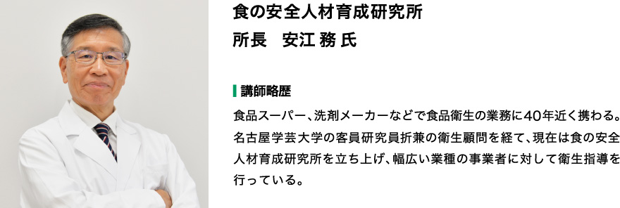 食の安全人材育成研究所　所長　安江 務　氏　  【略歴】食品スーパー、洗剤メーカーなどで食品衛生の業務に４０年近く携わる。 名古屋学芸大学の客員研究員、折兼の衛生顧問を経て、現在は食の安全人材育成研究所を立ち上げ、 幅広い業種の事業者に対して衛生指導を行っている。