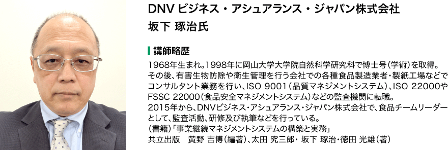 DNVビジネス・アシュアランス・ジャパン株式会社 坂下 琢治氏 講師略歴：1968年生まれ。1998年に岡山大学大学院自然科学研究科で博士号（学術）を取得。その後、有害生物防除や衛生管理を行う会社での各種食品製造業者・製紙工場などでコンサルタント業務を行い、ISO 9001（品質マネジメントシステム）、ISO 22000やFSSC 22000（食品安全マネジメントシステム）などの監査機関に転職。2015年から、DNVビジネス･アシュアランス･ジャパン株式会社で、食品チームリーダーとして、監査活動、研修及び執筆などを行っている。（書籍）「事業継続マネジメントシステムの構築と実務」 共立出版　黄野 吉博（編著）、太田 究三郎・ 坂下 琢治・徳田 光雄（著）