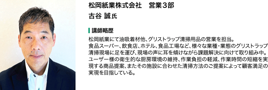 松岡紙業株式会社　営業３部　古谷 誠氏 講師略歴 松岡紙業にて油吸着材他、グリストラップ清掃用品の営業を担当。 食品スーパー、飲食店、ホテル、食品工場など、様々な業種・業態のグリストラップ清掃現場に足を運び、現場の声に耳を傾けながら課題解決に向けて取り組み中。 ユーザー様の衛生的な厨房環境の維持、作業負担の軽減、作業時間の短縮を実現する商品提案、またその施設に合わせた清掃方法のご提案によって顧客満足の実現を目指している。