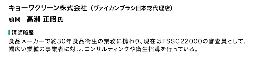 キョーワクリーン株式会社（ヴァイカンブラシ日本総代理店）顧問 高瀬正昭氏 講師略歴 食品メーカーで約30年食品衛生の業務に携わり、現在はFSSC22000の審査員として、幅広い業種の事業者に対し、コンサルティングや衛生指導を行っている。